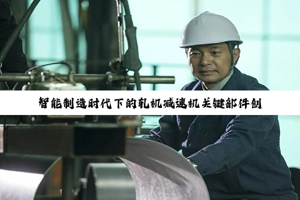 今日科普|尊龙·凯时人生就是搏z6com: 智能制造时代下的轧机减速机关键部件创新与应用热点解析