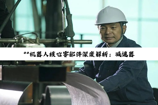 【今日要闻】**机器人核心零部件深度解析:减速器与轴承的国产替代与产业升级**