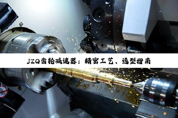 JZQ齿轮减速器:精密工艺、选型指南与零件图纸深度探索